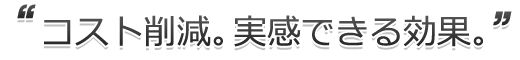 コスト削減。実感できる効果。